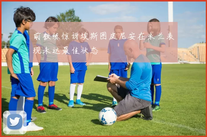 前教练惊讶埃斯图皮尼安在米兰表现未达最佳状态