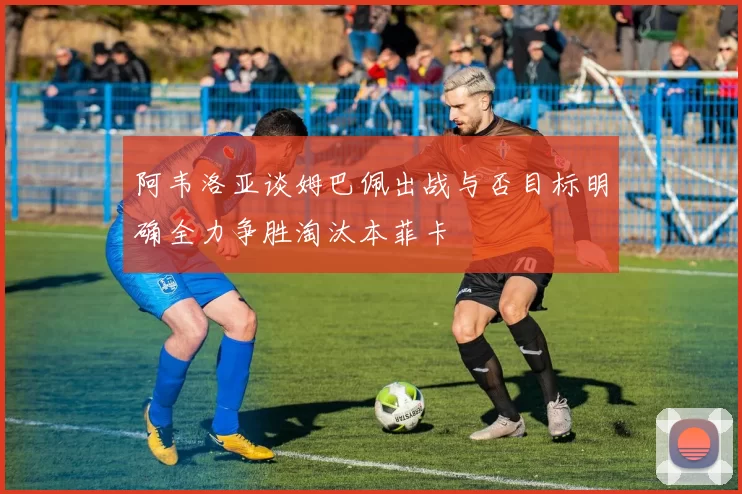 阿韦洛亚谈姆巴佩出战与否目标明确全力争胜淘汰本菲卡