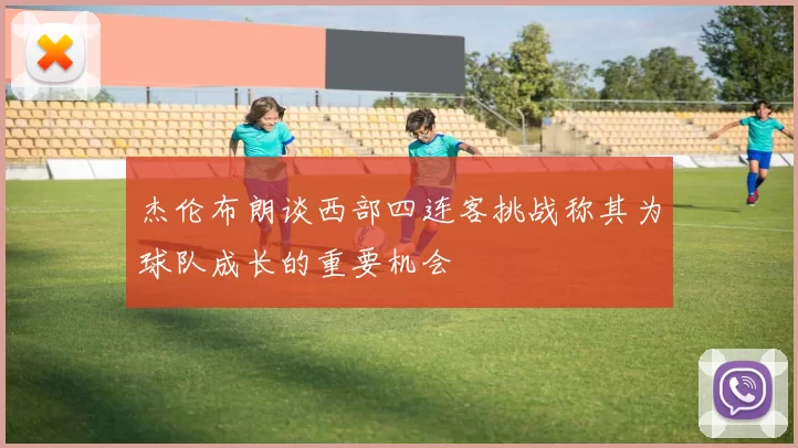 杰伦布朗谈西部四连客挑战称其为球队成长的重要机会