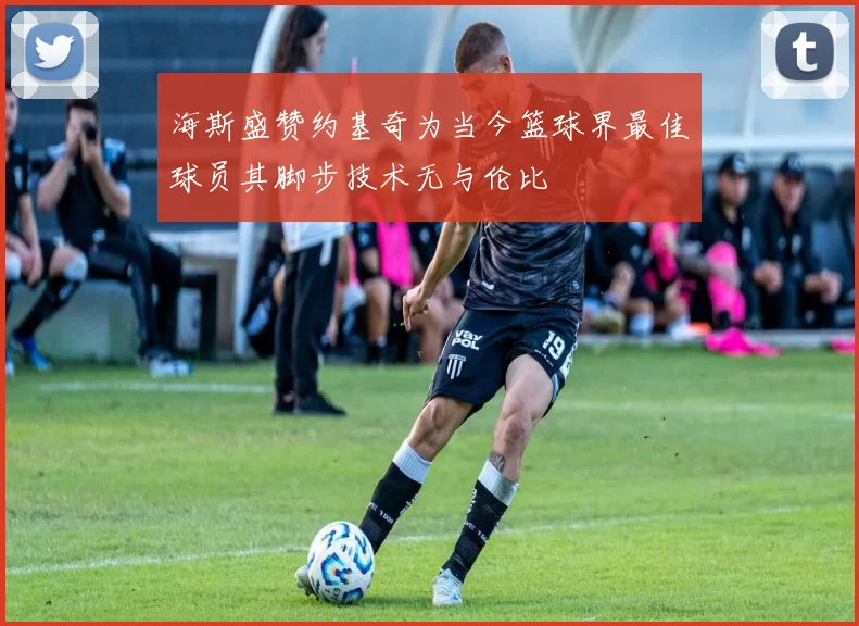 海斯盛赞约基奇为当今篮球界最佳球员其脚步技术无与伦比