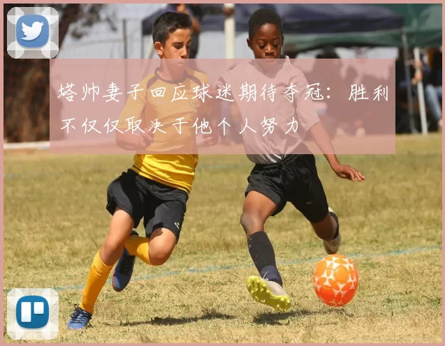 塔帅妻子回应球迷期待夺冠：胜利不仅仅取决于他个人努力