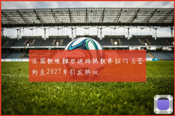 法国教练雅尔迪姆执教弗拉门戈签约至2027年引发热议