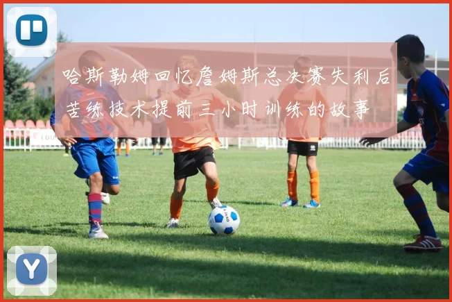 哈斯勒姆回忆詹姆斯总决赛失利后苦练技术提前三小时训练的故事