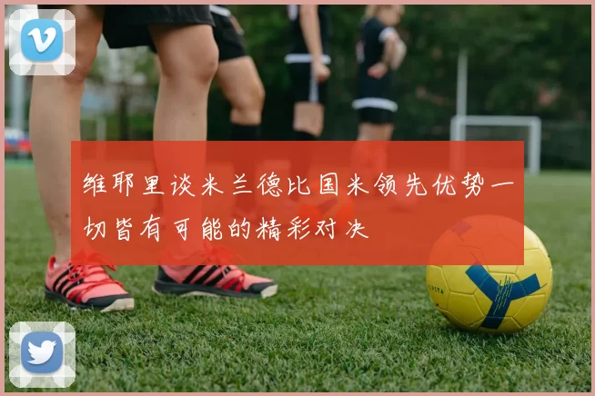 维耶里谈米兰德比国米领先优势一切皆有可能的精彩对决
