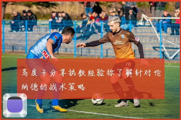 乌度卡分享执教经验称了解针对伦纳德的战术策略