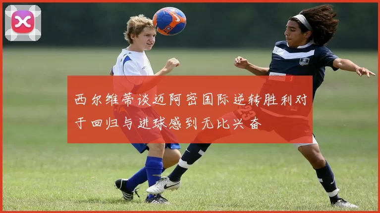 西尔维蒂谈迈阿密国际逆转胜利对于回归与进球感到无比兴奋