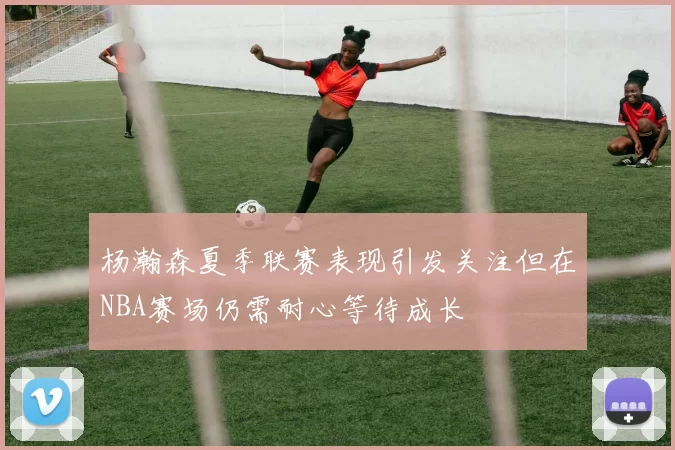 杨瀚森夏季联赛表现引发关注但在NBA赛场仍需耐心等待成长