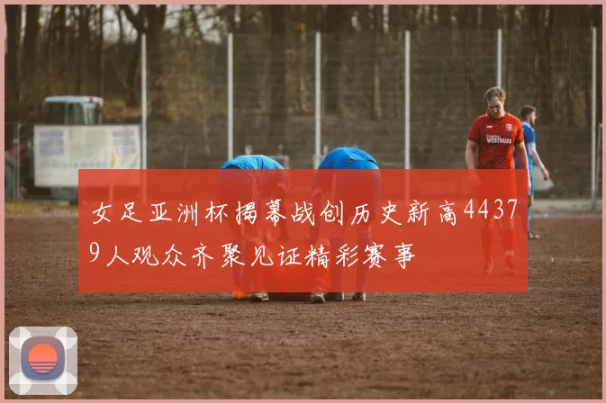 女足亚洲杯揭幕战创历史新高44379人观众齐聚见证精彩赛事