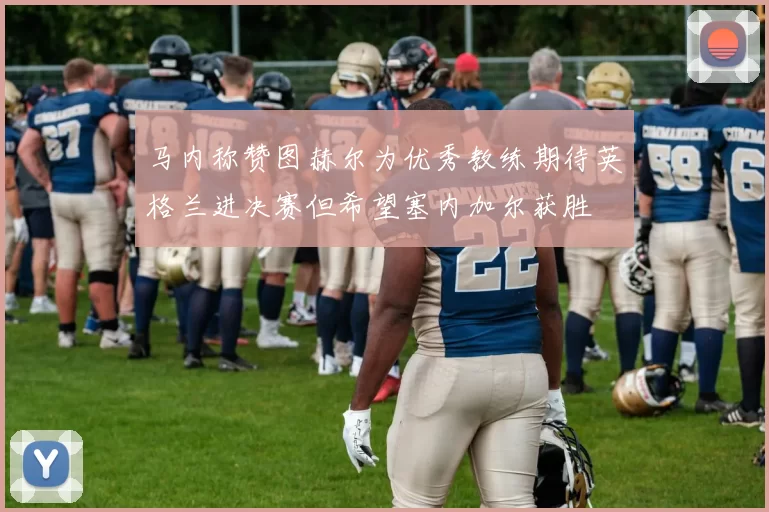 马内称赞图赫尔为优秀教练期待英格兰进决赛但希望塞内加尔获胜
