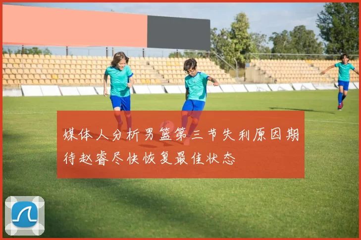 媒体人分析男篮第三节失利原因期待赵睿尽快恢复最佳状态
