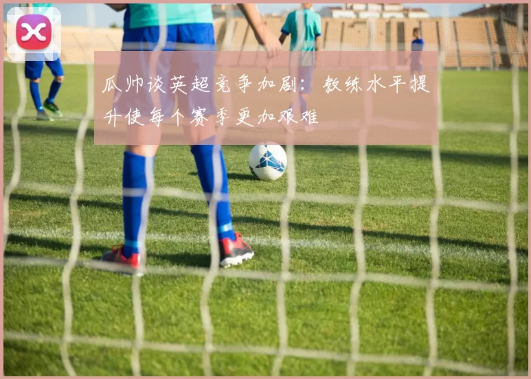 瓜帅谈英超竞争加剧：教练水平提升使每个赛季更加艰难