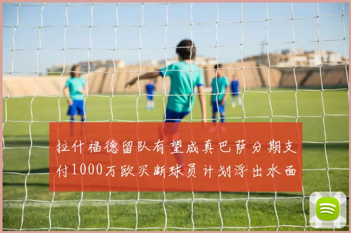 拉什福德留队有望成真巴萨分期支付1000万欧买断球员计划浮出水面